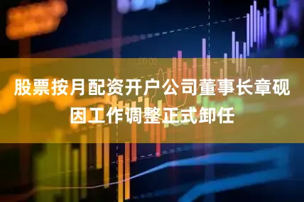 股票按月配资开户公司董事长章砚因工作调整正式卸任