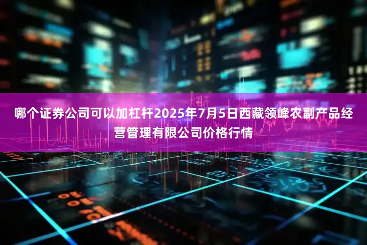 哪个证券公司可以加杠杆2025年7月5日西藏领峰农副产品经营管理有限公司价格行情