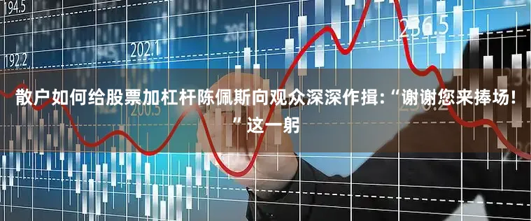 散户如何给股票加杠杆陈佩斯向观众深深作揖:“谢谢您来捧场!”这一躬